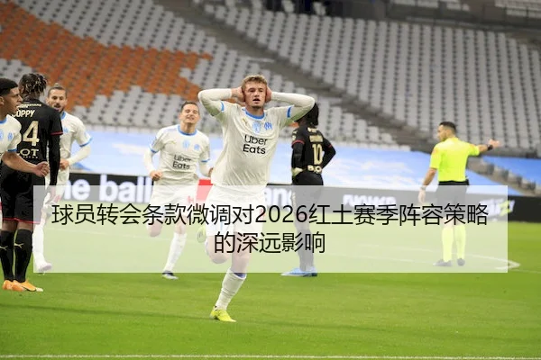 球员转会条款微调对2026红土赛季阵容策略的深远影响